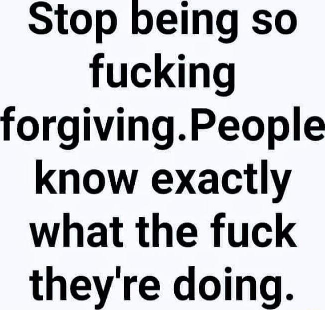 Stop being so fucking forgivingPeople know exactly what the fuck theyre doing