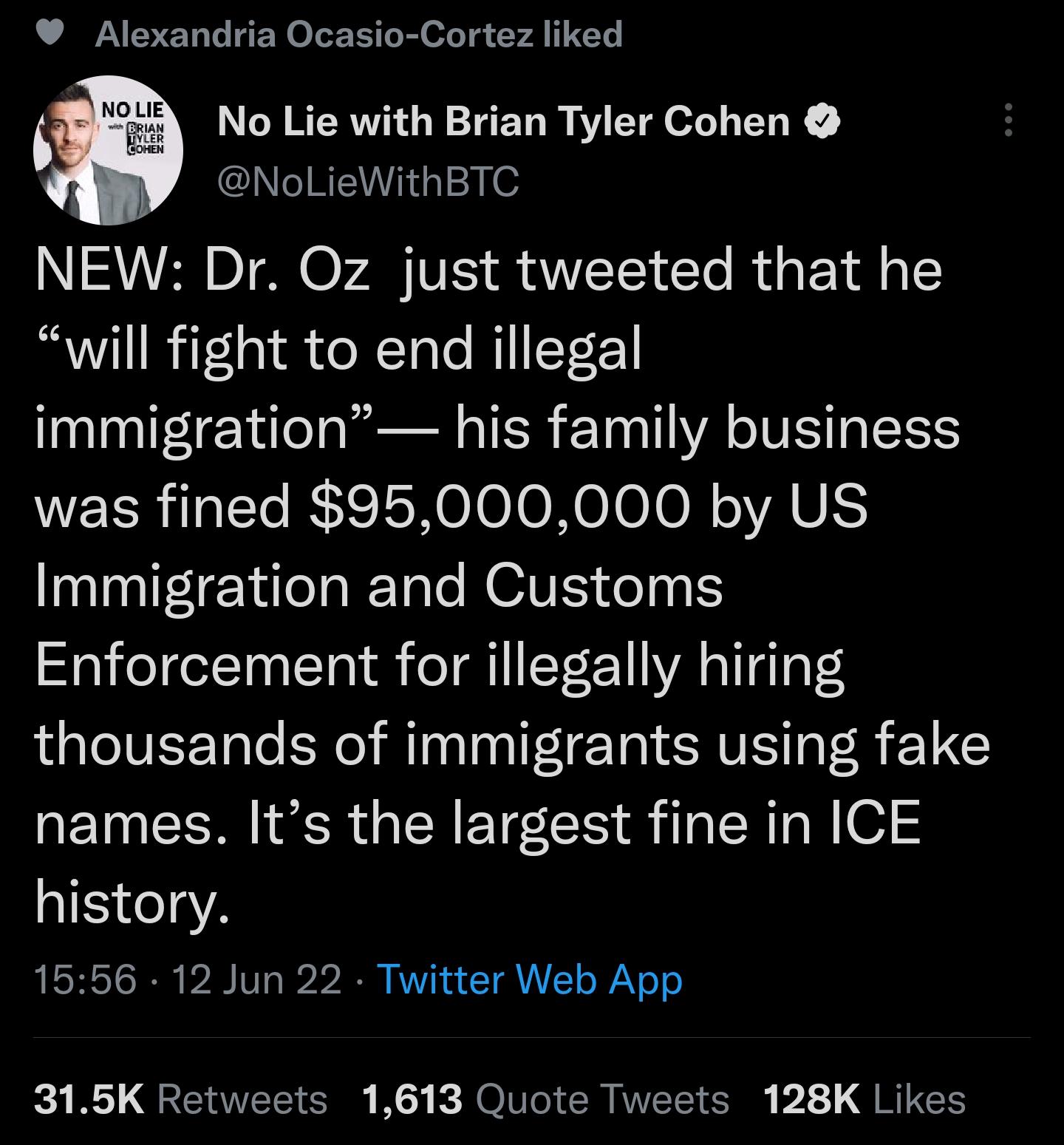 L B ER G RO LT o i o g Y A I s No Lie with Brian Tyler Cohen le BRI g 2 W NEW Dr Oz just tweeted that he will fight to end illegal immigration his family business WELRIT RIS IS0 Io o N0 Io N VAU Immigration and Customs Enforcement for illegally hiring thousands of immigrants using fake names Its the largest fine in ICE a1517eg2 1556 12 Jun 22 Twitter Web App 315K Retweets 1613 Quote Tweets 128K Li