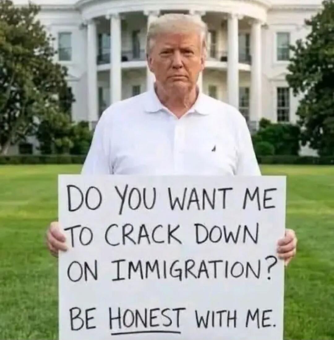 DO YOU WANT ME TO CRACK DOWN ON IMMIGRATION? BE HONEST WITH ME.