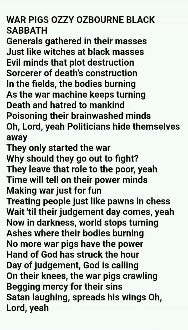 WAR PIGS OZZY OSBOURNE BLACK SABBATH Generals gathered in their masses Just like witches at black masses Evil minds that plot destruction Sorcerer of death's construction In the fields, the bodies burning As the war machine keeps turning Death and hatred to mankind Poisoning their brainwashed minds Oh, Lord, yeah Politicians hide themselves away Th