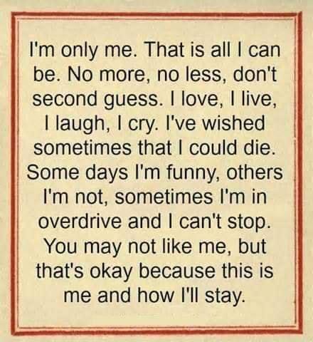 Im only me That is all can be No more no less dont second guess love live I laugh I cry Ive wished sometimes that could die Some days Im funny others Im not sometimes Im in overdrive and cant stop You may not like me but thats okay because this is me and how ll stay