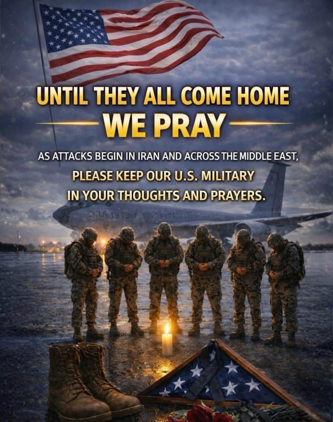 UNTIL THEY ALL COME HOME WE PRAY AS ATTACKS BEGIN IN IRAN AND ACROSS THE MIDDLE EAST, PLEASE KEEP OUR U.S. MILITARY IN YOUR THOUGHTS AND PRAYERS.