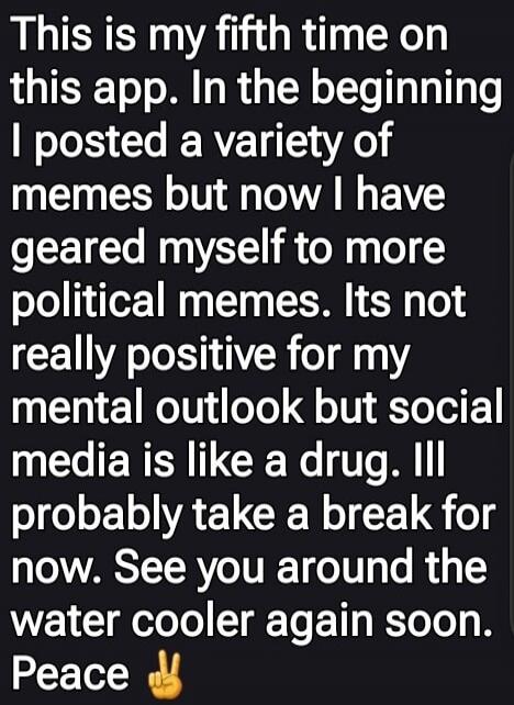 This is my fifth time on this app. In the beginning I posted a variety of memes but now I have geared myself to more political memes. It's not really positive for my mental outlook but social media is like a drug. I'll probably take a break for now. See you around the water cooler again soon. Peace ✌️