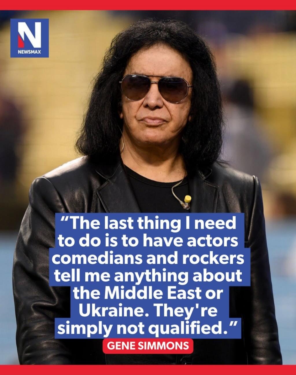 NEWSMAX The last thing I need to do is to have actors comedians and rockers tell me anything about the Middle East or Ukraine. They're simply not qualified. GENE SIMMONS