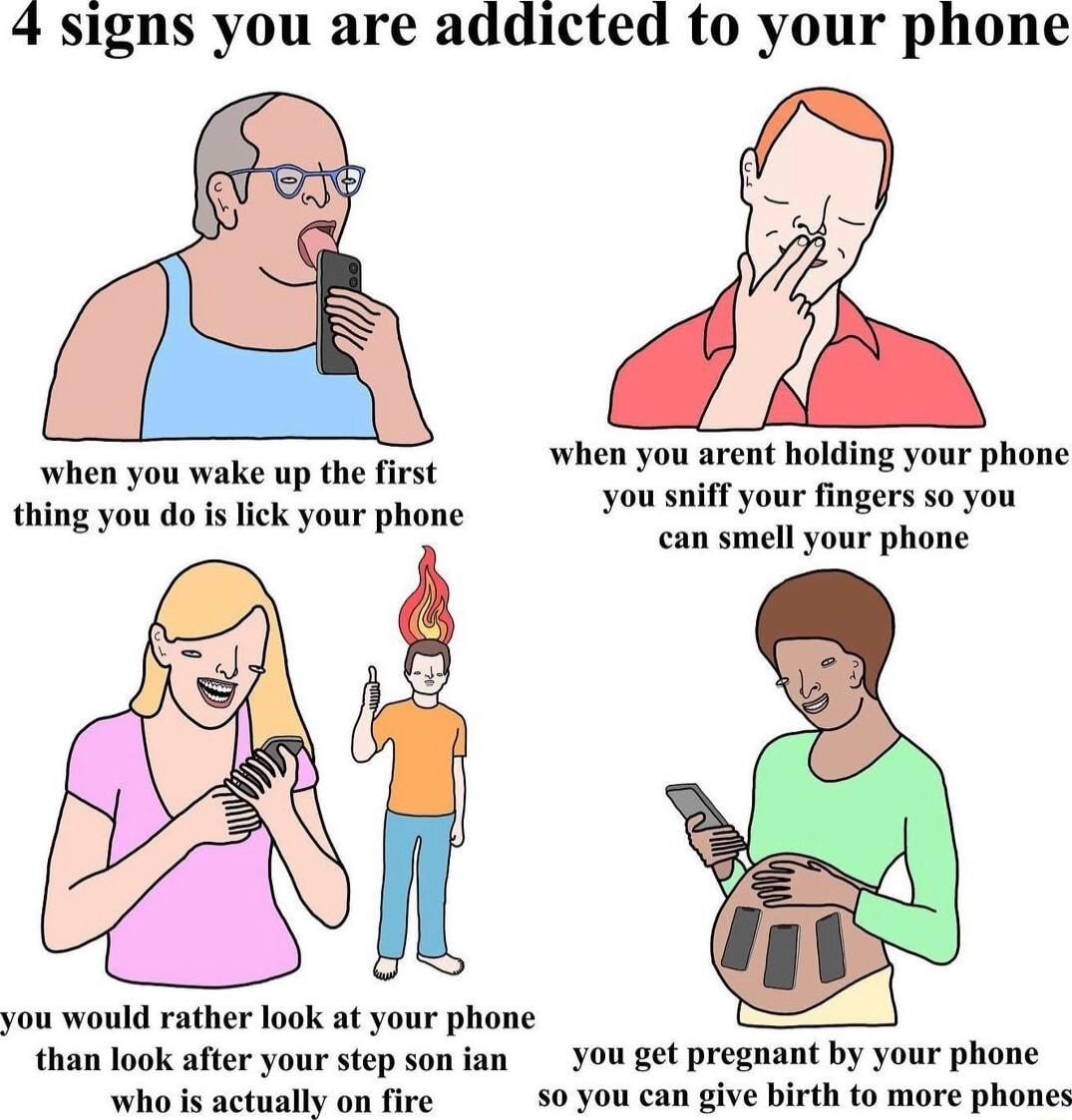 4 signs you are addicted to your phone when you arent holding your phone you sniff your fingers so you can smell your phone when you wake up the first thing you do is lick your phone you would rather look at your phone than look after your step son ian You get pregnant by your phone whe i astually on five 50 you can give birth to more phones