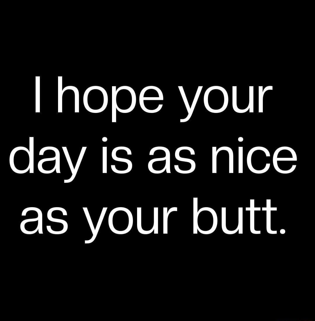 I hope your day is as nice as your butt.