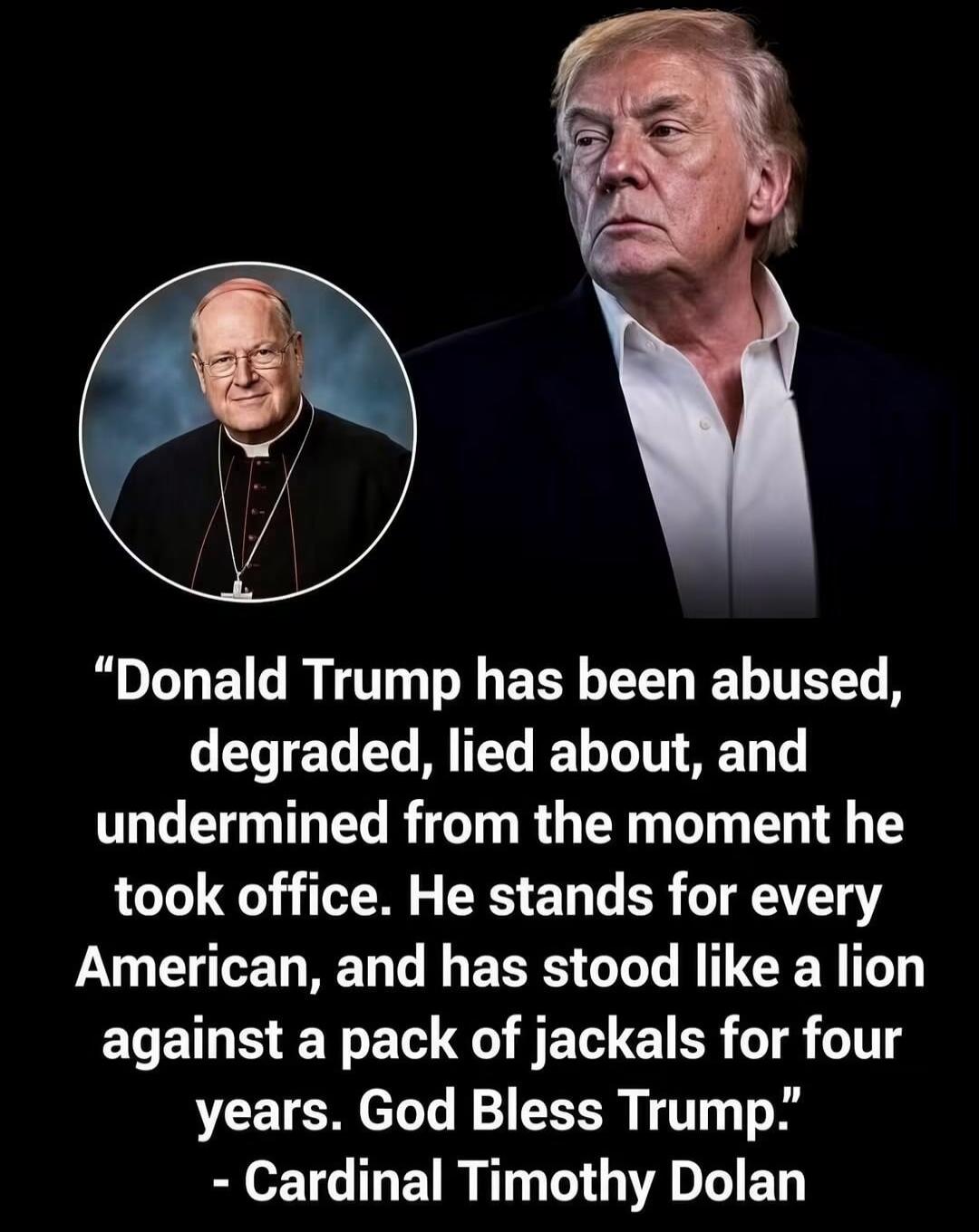 Donald Trump has been abused, degraded, lied about, and undermined from the moment he took office. He stands for every American, and has stood like a lion against a pack of jackals for four years. God Bless Trump. - Cardinal Timothy Dolan