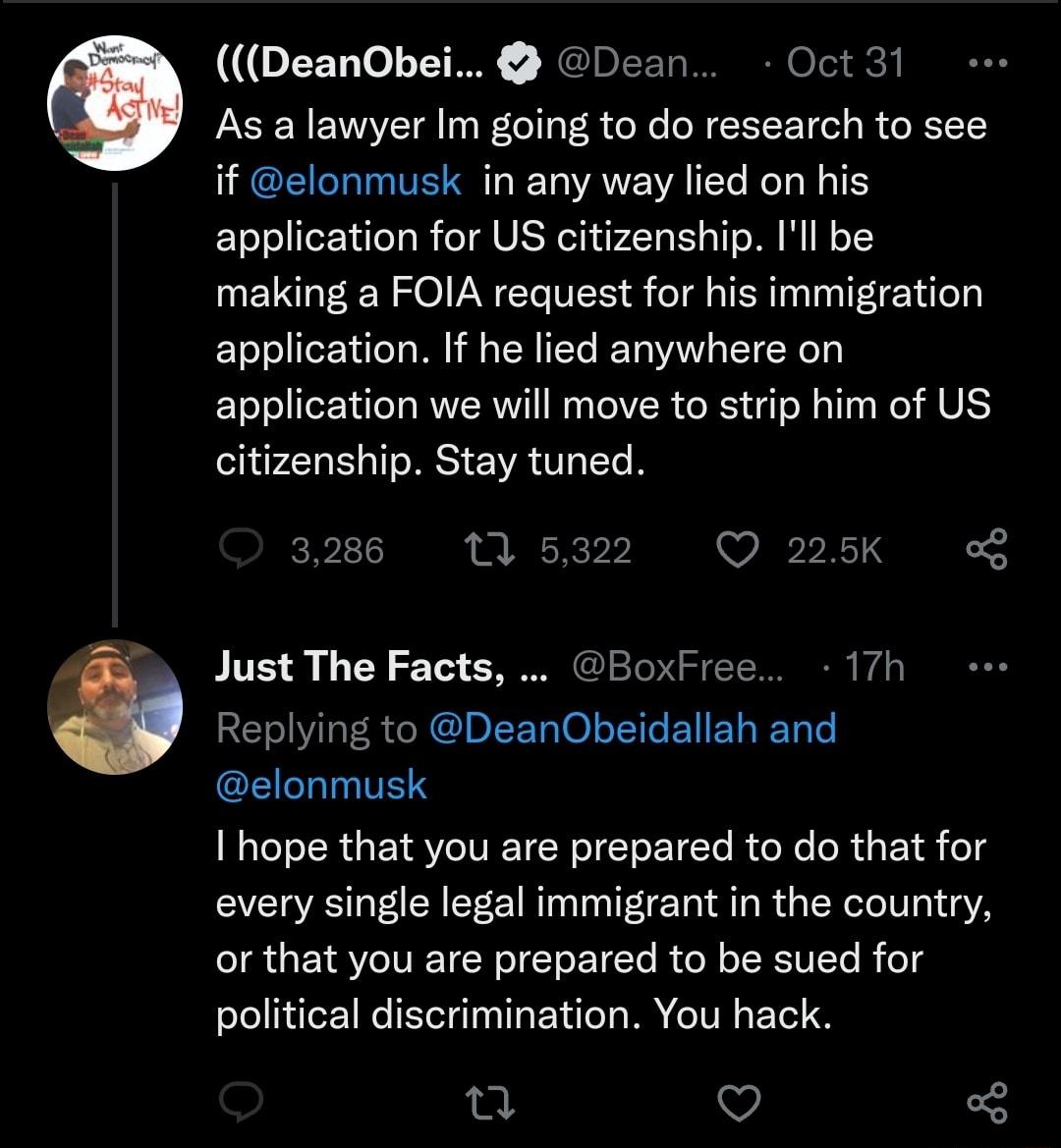 LN JElEE Oct 31 As a lawyer Im going to do research to see if elonmusk in any way lied on his application for US citizenship Ill be making a FOIA request for his immigration application If he lied anywhere on application we will move to strip him of US citizenship Stay tuned 3286 1 Just The Facts BoxFree 17h Replying to DeanObeidallah and elonmusk I hope that you are prepared to do that for every 