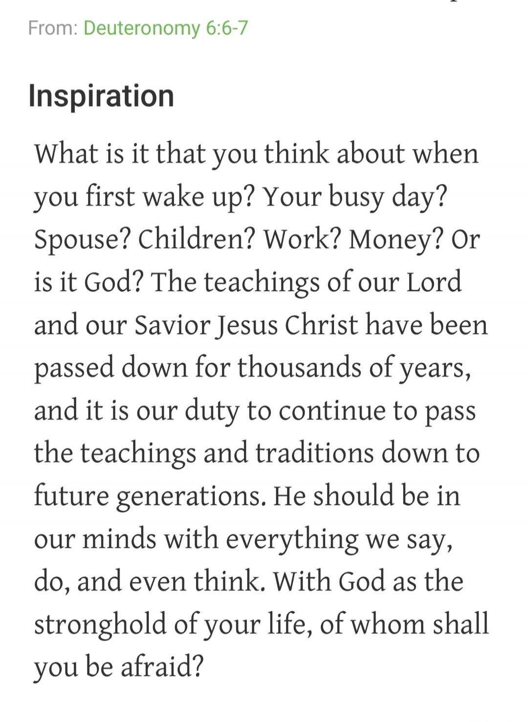 From: Deuteronomy 6:6-7 Inspiration What is it that you think about when you first wake up? Your busy day? Spouse? Children? Work? Money? Or is it God? The teachings of our Lord and our Savior Jesus Christ have been passed down for thousands of years, and it is our duty to continue to pass the teachings and traditions down to future generations. He