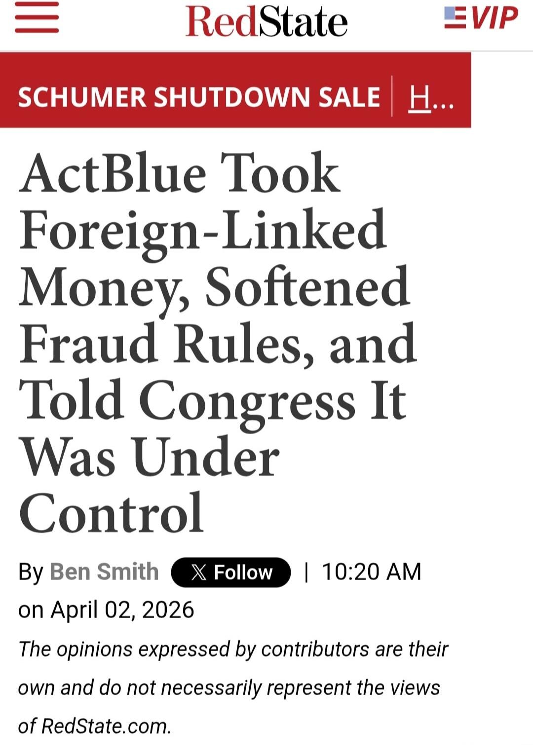 RedState VIP SCHUMER SHUTDOWN SALE ActBlue Took Foreign-Linked Money, Softened Fraud Rules, and Told Congress It Was Under Control By Ben Smith Follow 10:20 AM on April 02, 2026 The opinions expressed by contributors are their own and do not necessarily represent the views of RedState.com.
