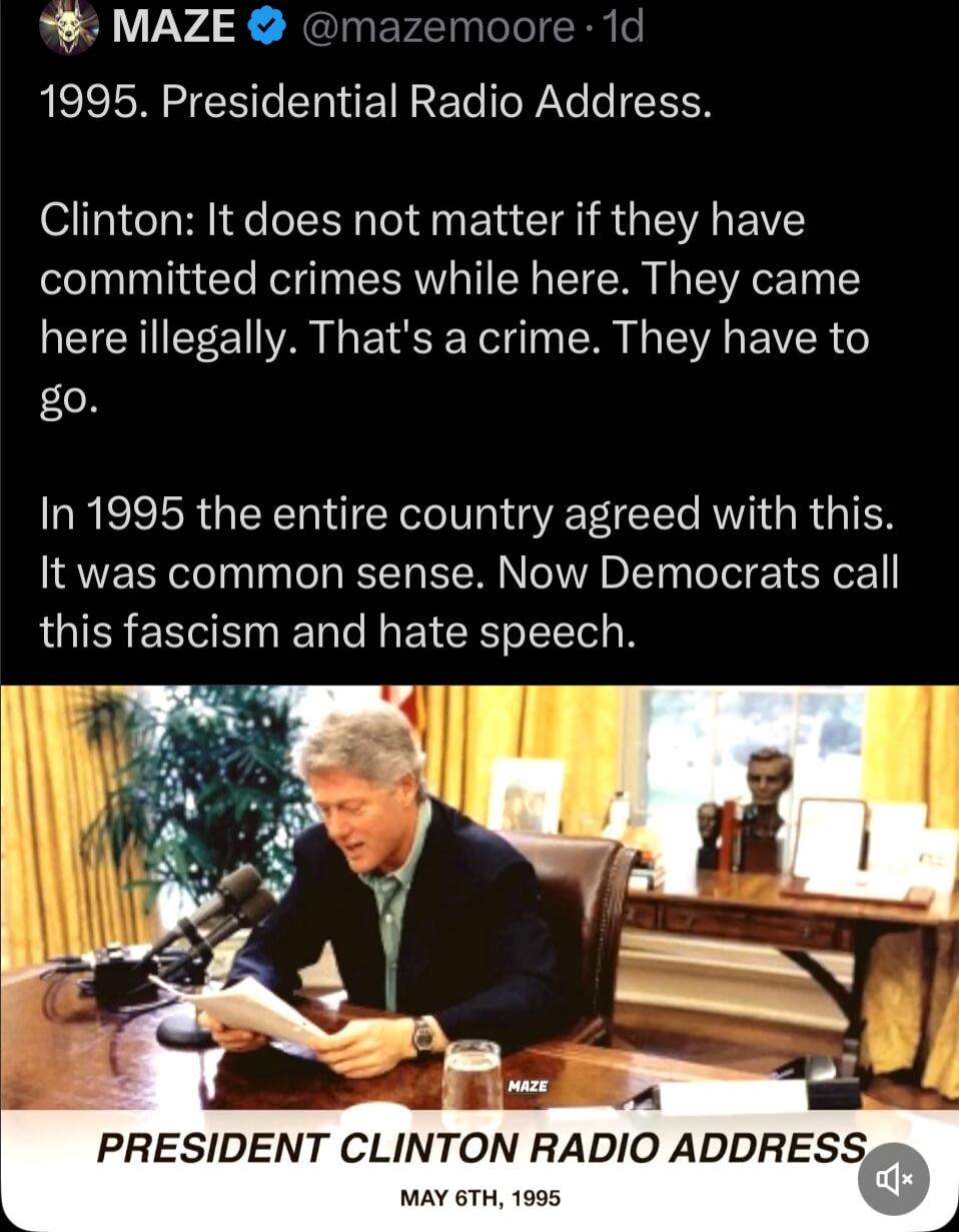 1995. Presidential Radio Address. Clinton: It does not matter if they have committed crimes while here. They came here illegally. That's a crime. They have to go. In 1995 the entire country agreed with this. It was common sense. Now Democrats call this fascism and hate speech.

PRESIDENT CLINTON RADIO ADDRESS
MAY 6TH, 1995