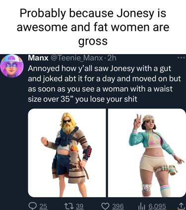 Probably because Jonesy is awesome and fat women are gross gh Manx Annoyed how yall saw Jonesy with a gut and joked abt it for a day and moved on but as soon as you see a woman with a waist size over 35 you lose your shit