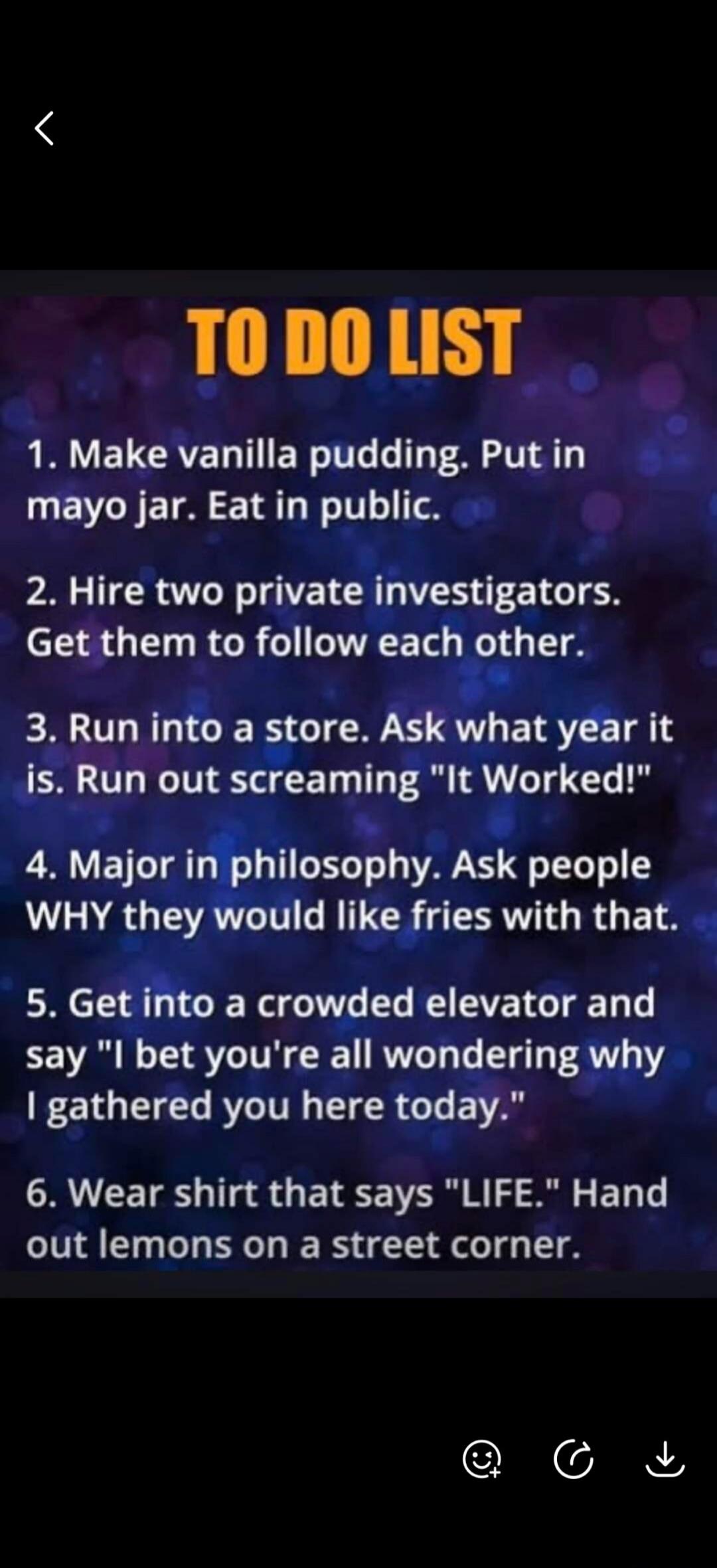 TO DO LIST
1. Make vanilla pudding. Put in mayo jar. Eat in public.
2. Hire two private investigators. Get them to follow each other.
3. Run into a store. Ask what year it is. Run out screaming 