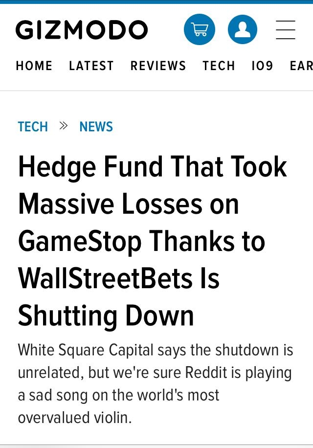 GIzZMODO O HOME LATEST REVIEWS TECH 109 EAR TECH NEWS Hedge Fund That Took Massive Losses on GameStop Thanks to WallStreetBets Is Shutting Down White Square Capital says the shutdown is unrelated but were sure Reddit is playing a sad song on the worlds most overvalued violin