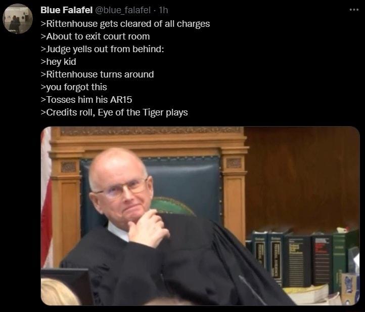 Blue Falafel blue falafel 1h Rittenhouse gets cleared of all charges About to exit court room Judge yells out from behind hey kid Rittenhouse turns around you forgot this Tosses him his AR15 Credits roll Eye of the Tiger plays