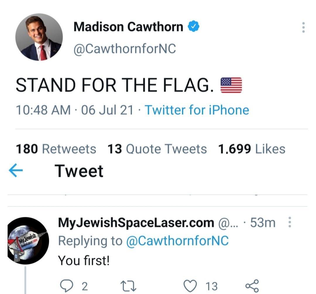 Madison Cawthorn CawthornforNC STAND FOR THE FLAG 1048 AM 06 Jul 21 Twitter for iPhone 180 Retweets 13 Quote Tweets 1699 Likes Tweet MyJewishSpaceLasercom 53m Replying to CawthornforNC You first QO 2 n QO 13 o