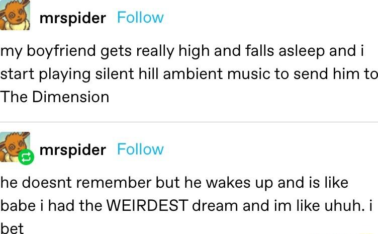 mrspider Follow my boyfriend gets really high and falls asleep and i start playing silent hill ambient music to send him to The Dimension mrspider Follow he doesnt remember but he wakes up and is like babe i had the WEIRDEST dream and im like uhuh i het