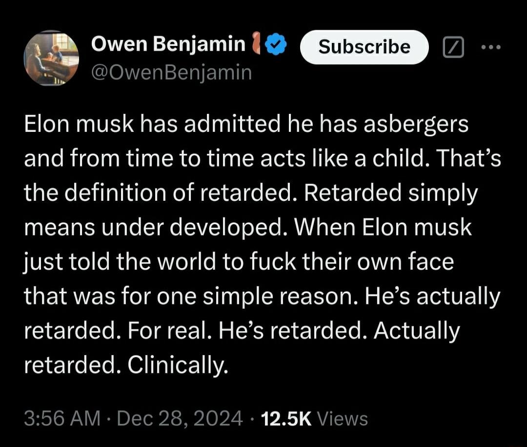 Q Owen Benjamin OwenBenjamin AL ENTE R R Il s e ENERERLEEES and from time to time acts like a child Thats the definition of retarded Retarded simply means under developed When Elon musk just told the world to fuck their own face that was for one simple reason Hes actually retarded For real Hes retarded Actually retarded Clinically AM Dec 28 2024 125K Views