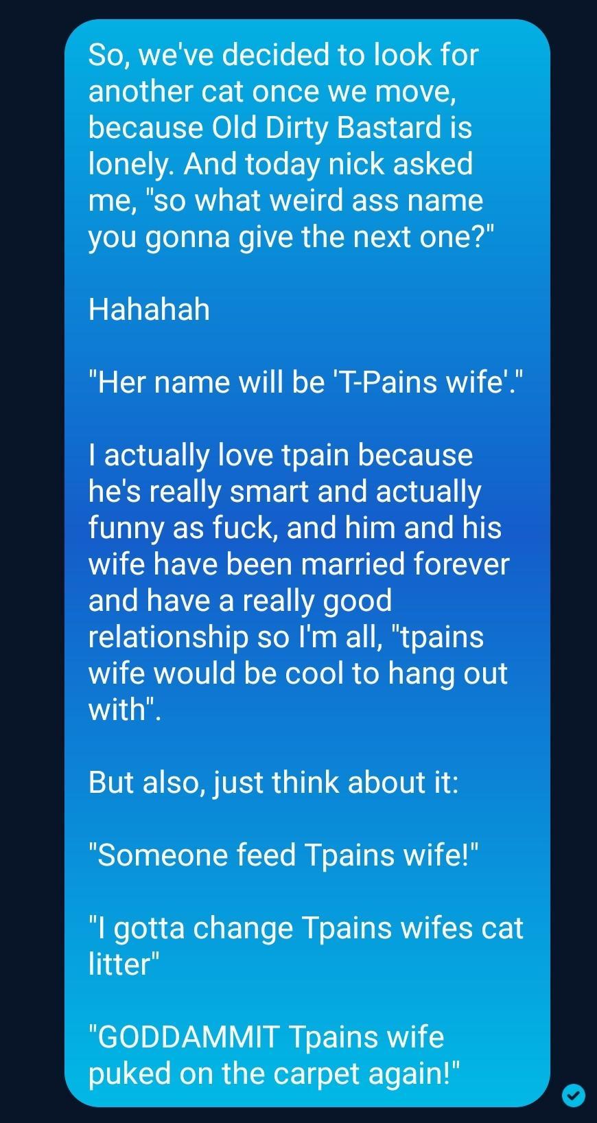 SRRV Wo Toio Yo R ol o Qi og another cat once we move oLTo NET NOI e Ml ASE S E1 N eYa1YAWAN 3o I oo g 1o Q F1 Yo me so what weird ass name you gonna give the next one REIENED Her name will be T Pains wife ETUE ATOR s Tl NolTe N hes really smart and actually funny as fuck and him and his wife have been married forever and have a really good relationship so Im all tpains WILTERWeT0 N o NeToTo Re M 