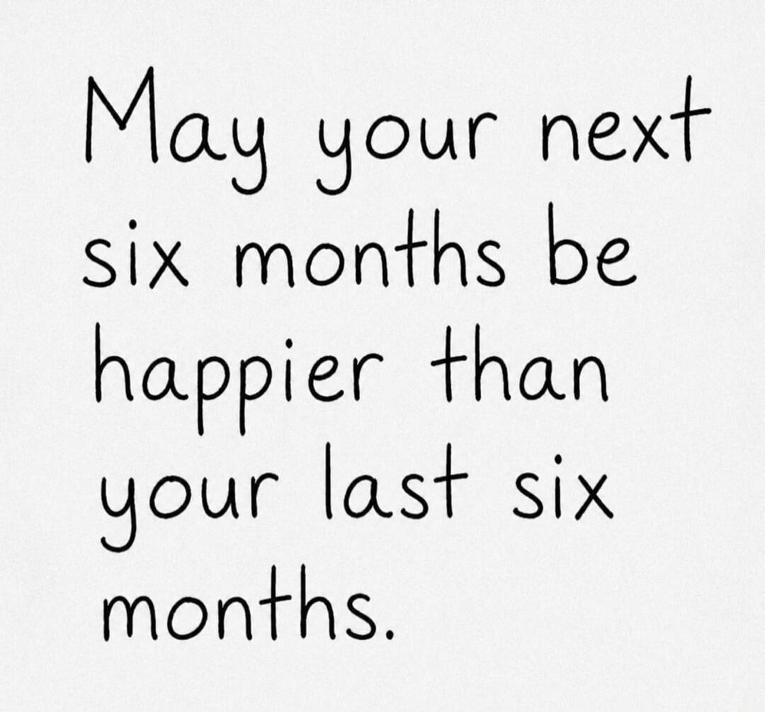 May your next six months be happier than your last six months.