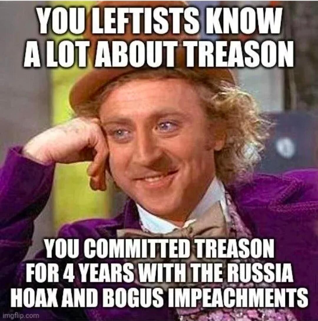 YOU LEFTISTS KNOW A LOT ABOUT TREASON YOU COMMITTED TREASON FOR 4 YEARS WITH THE RUSSIA HOAX AND BOGUS IMPEACHMENTS