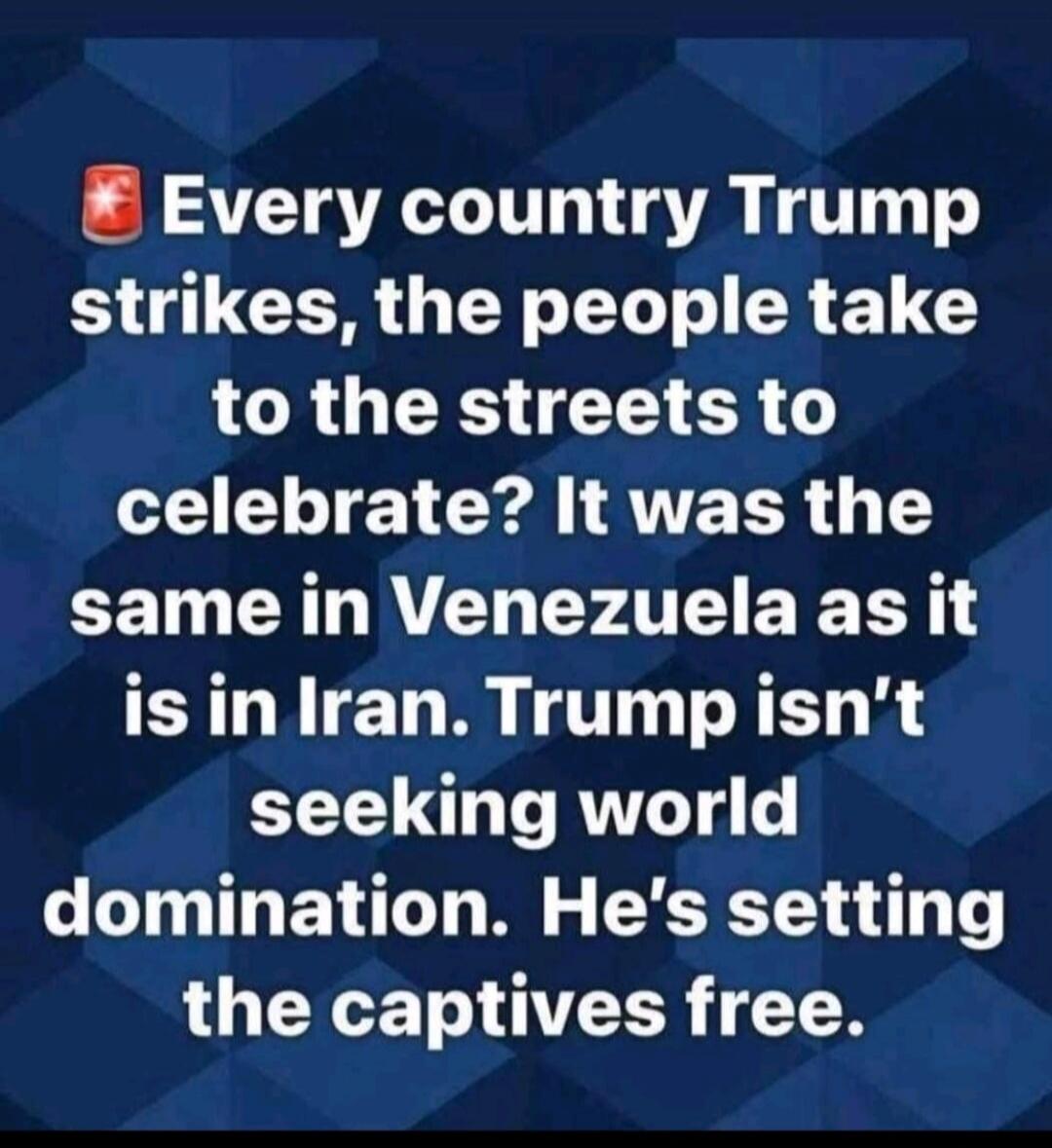 Every country Trump strikes, the people take to the streets to celebrate? It was the same in Venezuela as it is in Iran. Trump isn’t seeking world domination. He's setting the captives free.
