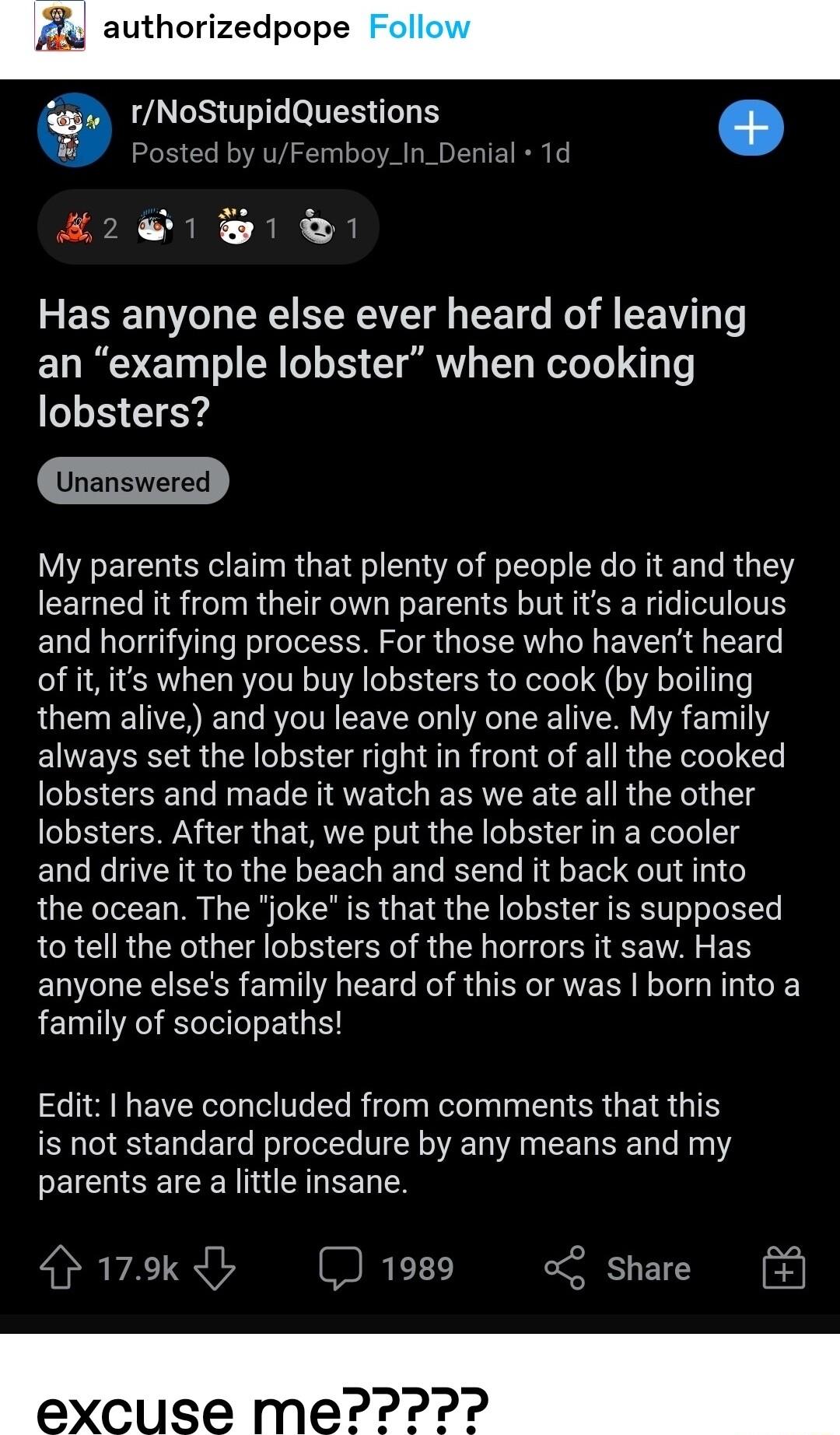 Ay authorized rNoStupidQuestions osted Femboy_In_Der 1 1 1 Has anyone else ever heard of leaving n example lobster when cooking lobsters U ELC S ETRGE EET L EL E R E LR G Y learned it from their own parents but its a ridiculous and horrifying process For those who havent heard of it its when you buy lobsters to cook by boiling them alive and you leave only one alive My family always set the lobste