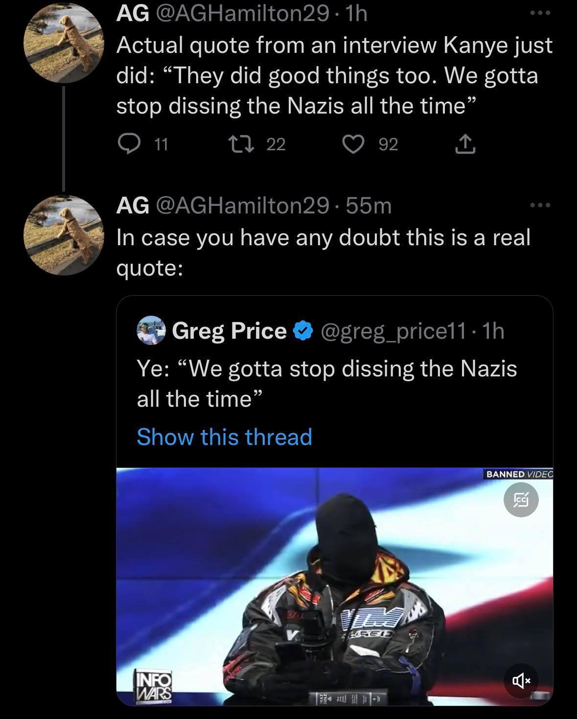 AG LEIG 1h Actual quote from an interview Kanye just did They did good things too We gotta stop dissing the Nazis all the time On 12 Q 2 o AG AGHamilton29 55m In case you have any doubt this is a real quote Greg Price greg pricell 1h Ye We gotta stop dissing the Nazis ELRGERINES LRIV GIERGIEE