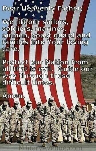 Dear Heavenly Father, We lift our sailors, soldiers, marines, airmen, coast guard and families into Your loving care. Protect our Nation from all that is evil. Guide our way through these difficult times. Amen.