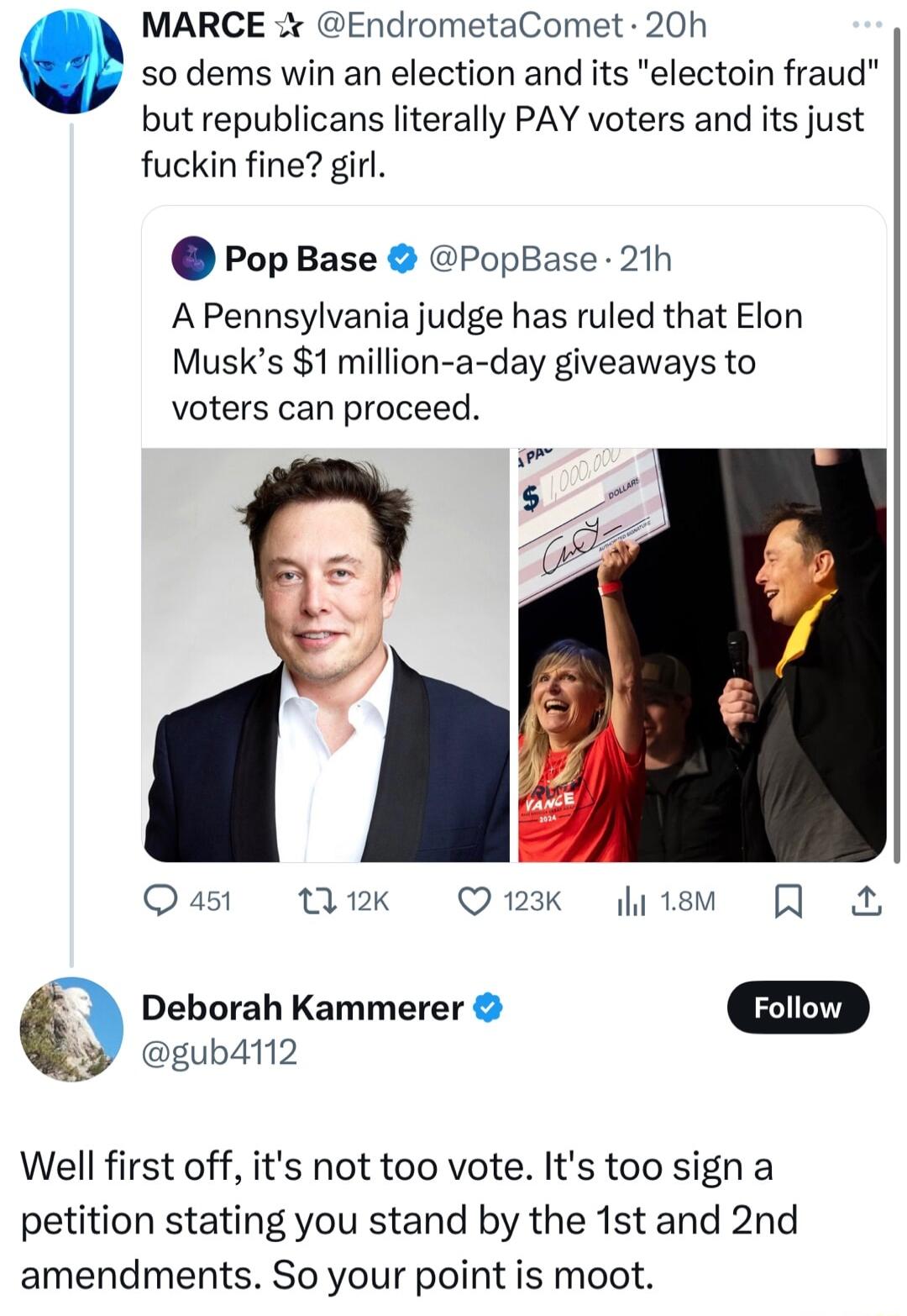 MARCE EndrometaComet 20h so dems win an election and its electoin fraud but republicans literally PAY voters and its just fuckin fine girl PopBase PopBase 21h A Pennsylvania judge has ruled that Elon Musks 1 million a day giveaways to voters can proceed i Qust Wik Qmak fiiem Q Deborah Kammerer D gubdin2 Well first off its not too vote Its too sign a petition stating you stand by the 1st and 2nd am