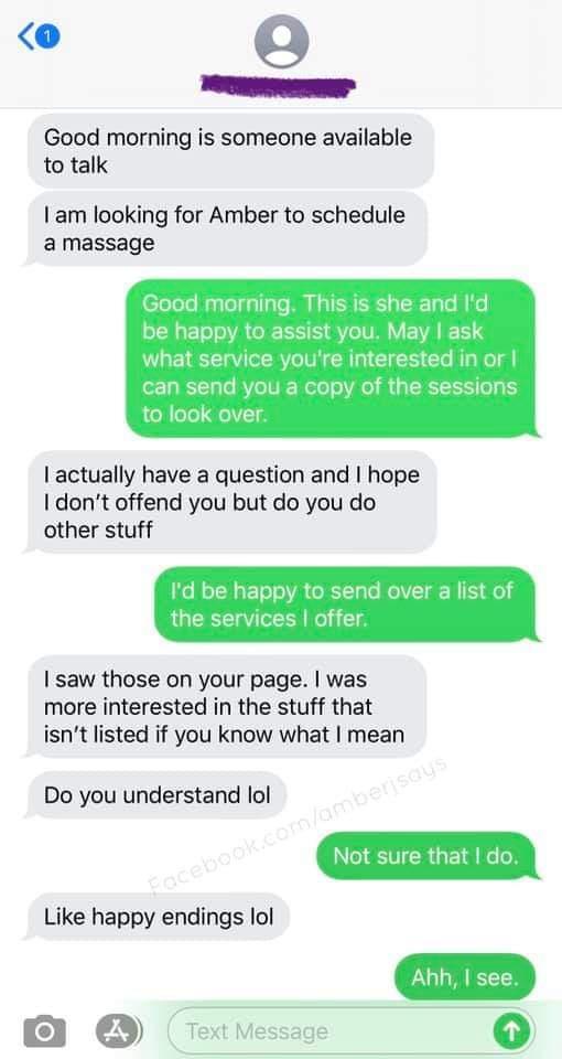 s o Twe Good morning is someone available to talk am looking for Amber to schedule a massage Good morning This is she and be happy to assist you May ask what service yc e dinorl o To BV TU R Wolelo Vel B 5 ToRTC l actually have a question and hope dont offend you but do you do other stuff Id be happy to send over a list of the services offer saw those on your page was more interested in the stuff 