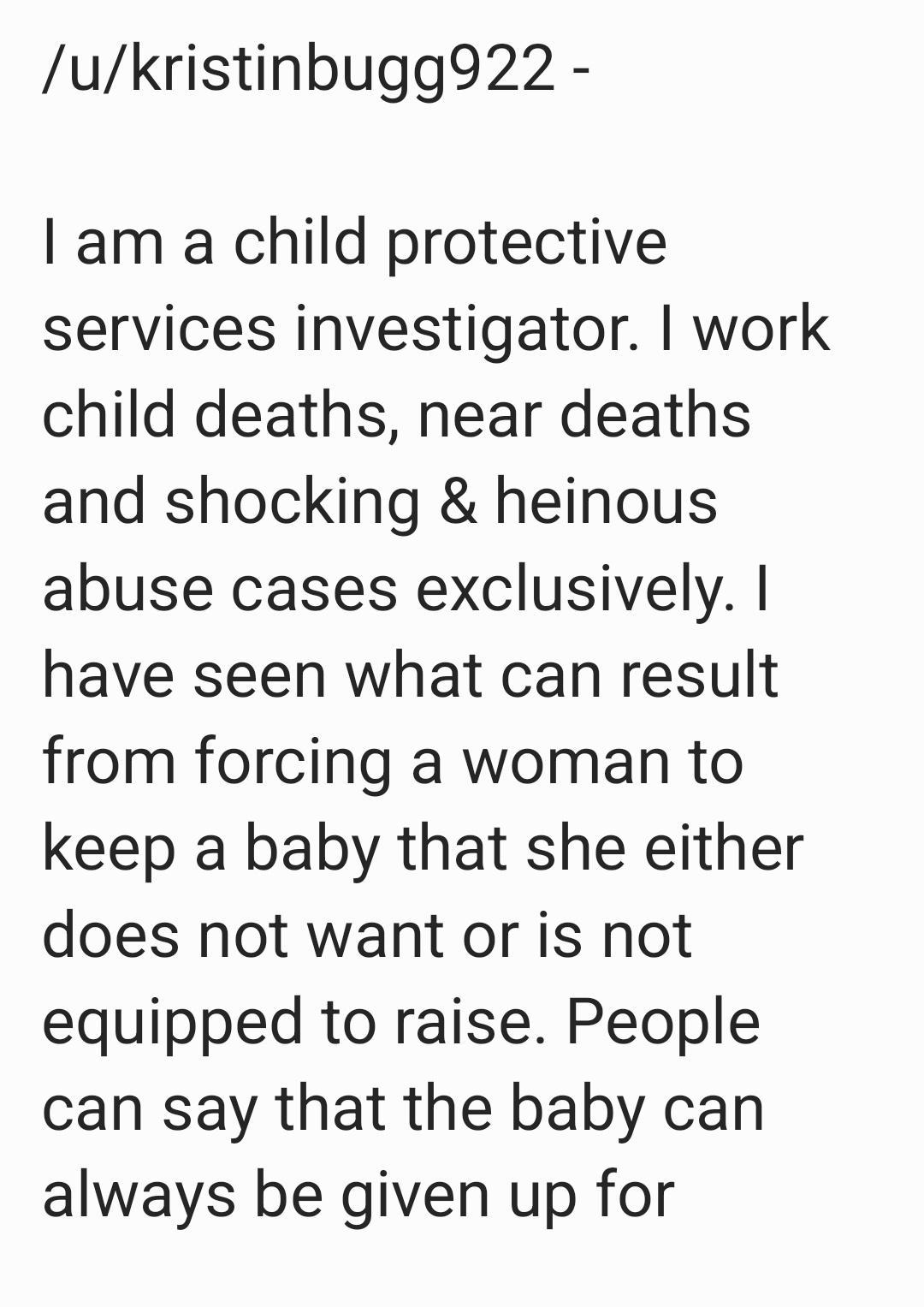 ukristinbugg922 I am a child protective services investigator work child deaths near deaths and shocking heinous abuse cases exclusively have seen what can result from forcing a woman to keep a baby that she either does not want or is not equipped to raise People can say that the baby can always be given up for