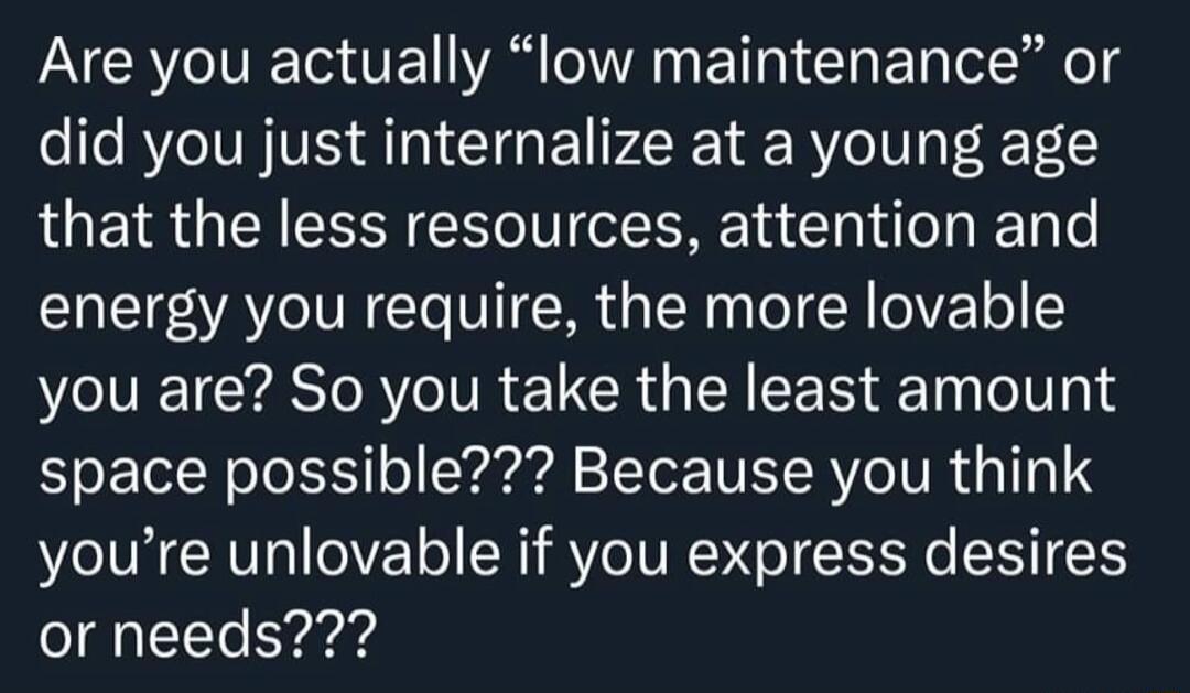 Are you actually low maintenance or did you just internalize at a young age that the less resources attention and energy you require the more lovable VIV CYASTA TR CROEA LR T oIl 4 L TlN o To I o Y e ToTor IWETRVCIVR A TTo1 S youre unlovable if you express desires or needs