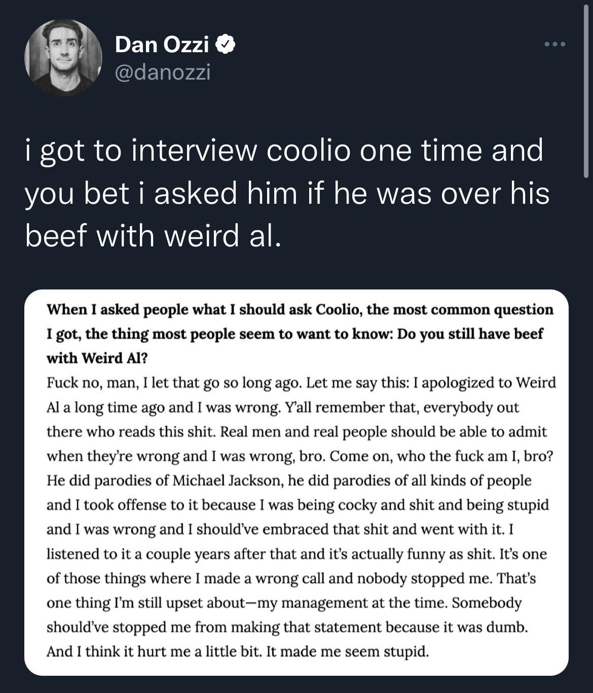 panozie dano i got to interview coolio one time and you bet i asked him if he was over his beef with weird al When 1 asked people what I should ask Coolio the most common question 1got the thing most people seem to want to know Do you still have beef with Weird Al Fuck no man 1l that go so long ago Let me say this apologized to Weird Alalong time ago and I was wrong Yall remember that everybody ou
