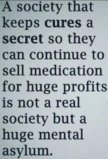 A society that keeps cures a secret so they can continue to sell medication for huge profits is not a real society but a huge mental asylum.