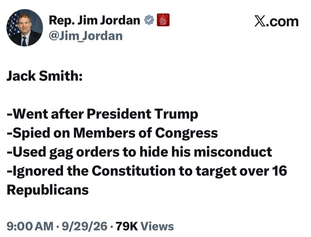 Rep. Jim Jordan @Jim_Jordan X.com Jack Smith: -Went after President Trump -Spied on Members of Congress -Used gag orders to hide his misconduct -Ignored the Constitution to target over 16 Republicans 9:00 AM · 9/29/26 · 79K Views