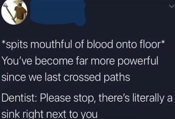 *spits mouthful of blood onto floor*
You've become far more powerful since we last crossed paths
Dentist: Please stop, there's literally a sink right next to you