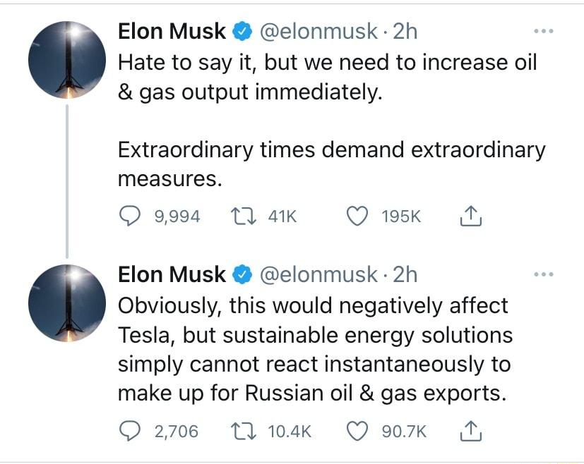 Elon Musk elonmusk 2h Hate to say it but we need to increase oil gas output immediately Extraordinary times demand extraordinary measures Q 9994 1 41K Q 195k My Elon Musk elonmusk 2h Obviously this would negatively affect Tesla but sustainable energy solutions simply cannot react instantaneously to make up for Russian oil gas exports O 2706 17 104Kk Q 907k N