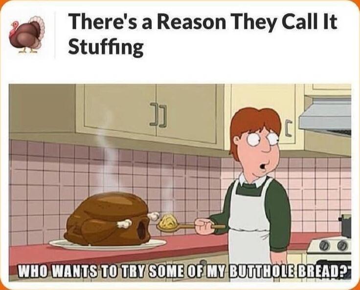 There's a Reason They Call It Stuffing
WHO WANTS TO TRY SOME OF MY BUTTHOLE BREAD?