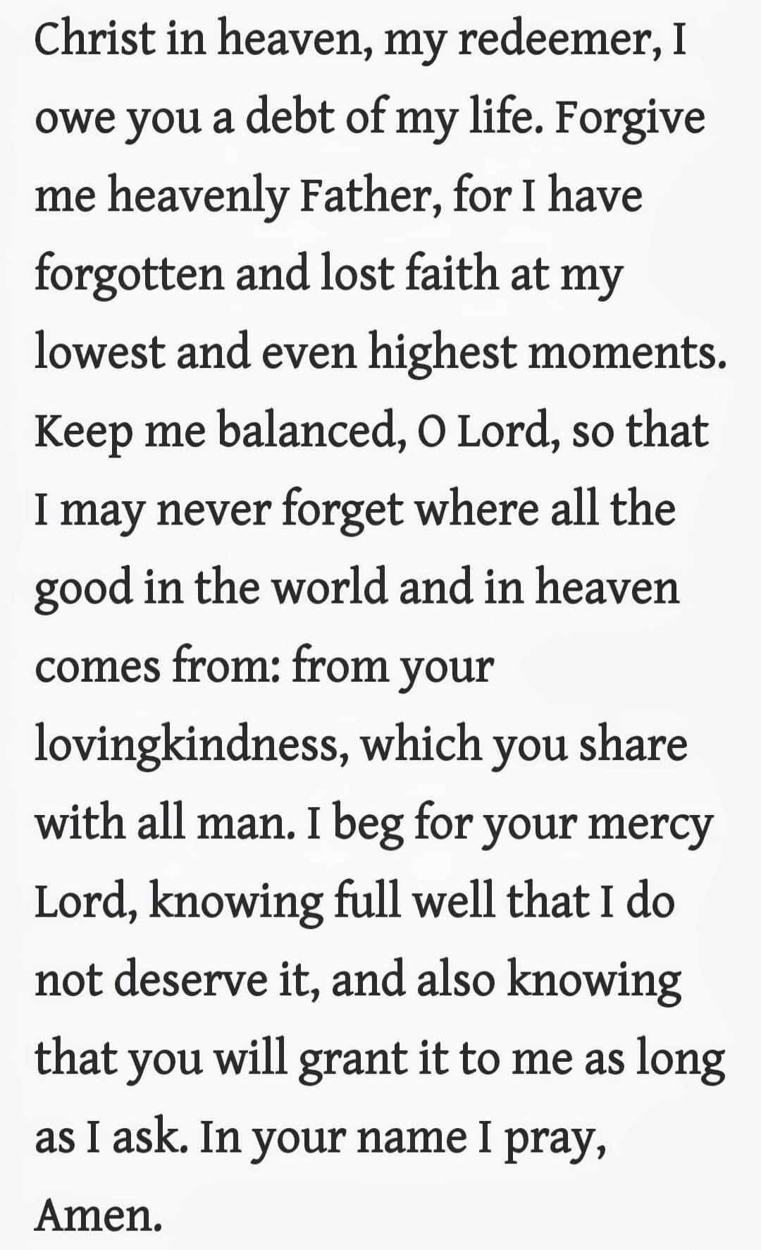 christ in heaven, my redeemer, I owe you a debt of my life. Forgive me heavenly Father, for I have forgotten and lost faith at my lowest and even highest moments. Keep me balanced, o Lord, so that I may never forget where all the good in the world and in heaven comes from: from your lovingkindness, which you share with all man. I beg for your mercy