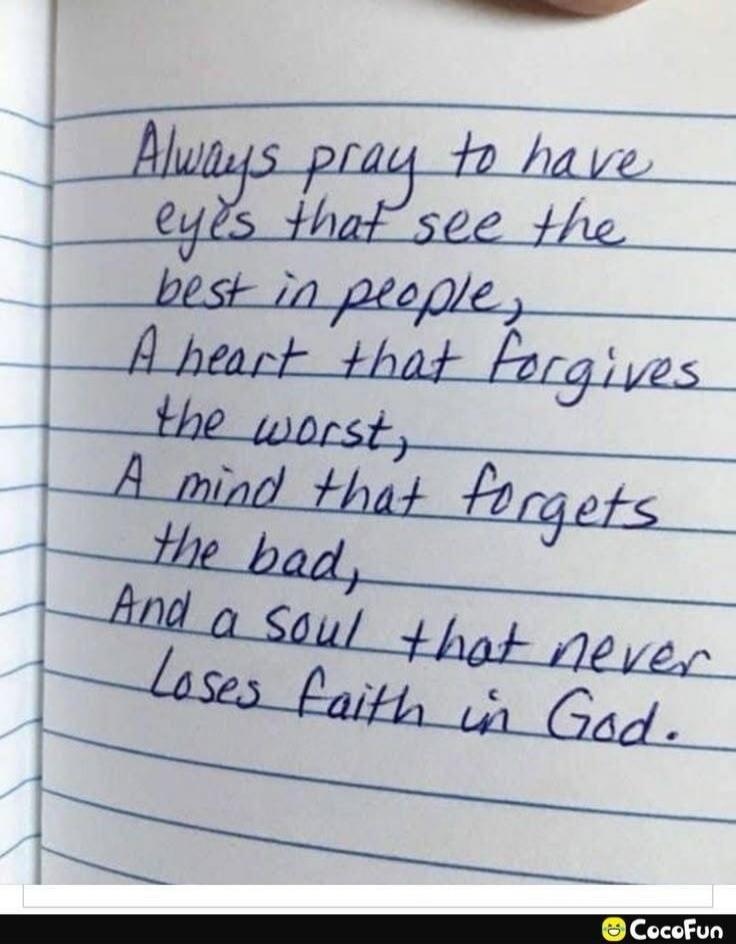 Always pray to have eyes that see the best in people, A heart that forgives the worst, A mind that forgets the bad, And a soul that never loses faith in God.
