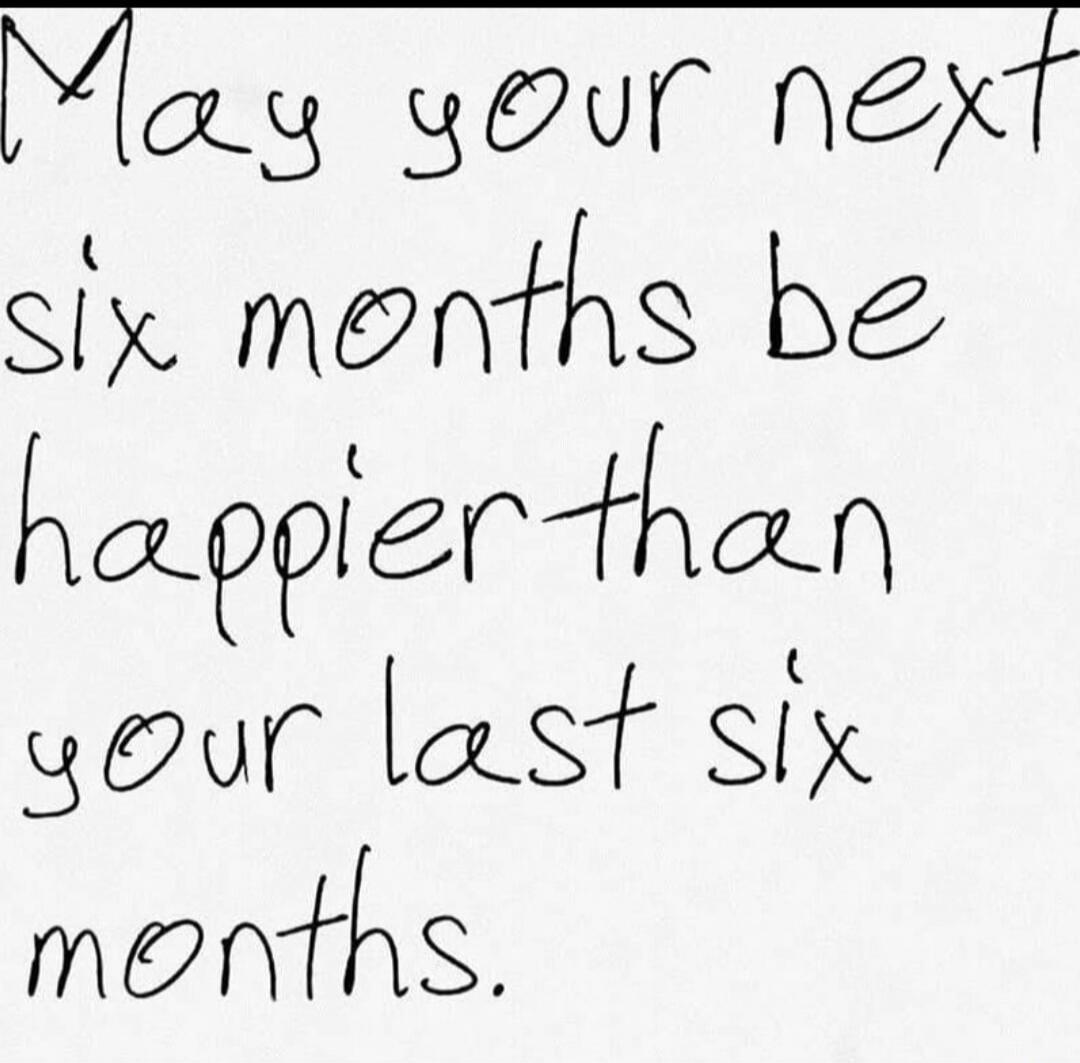 May your next six months be happier than your last six months.