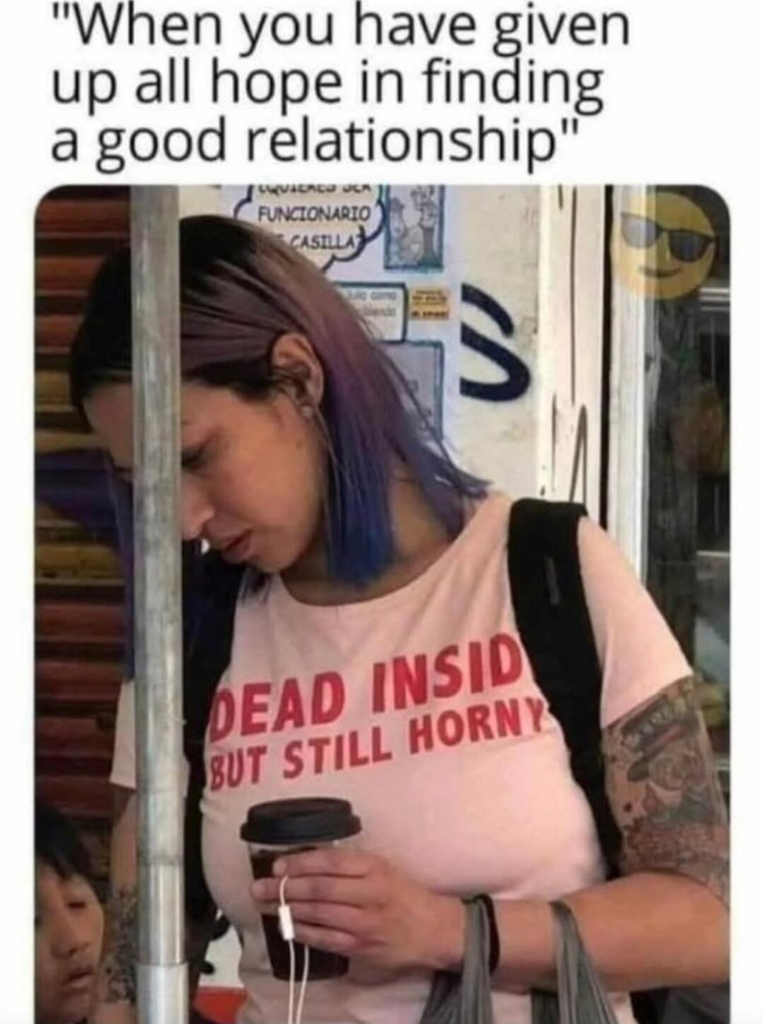 When you have given up all hope in finding a good relationship. DEAD INSIDE BUT STILL HORNY.