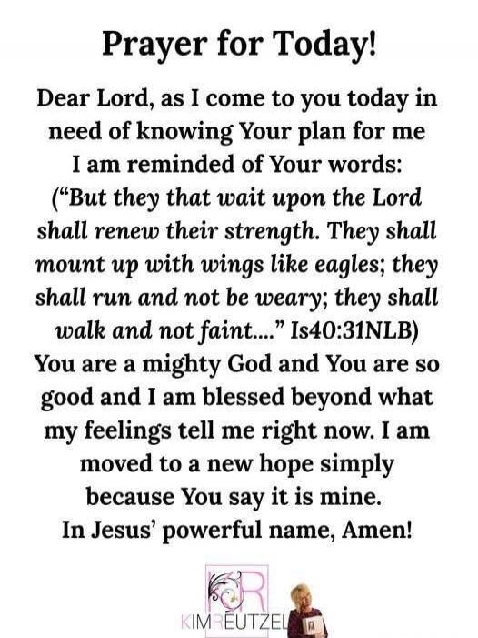 Prayer for Today!

Dear Lord, as I come to you today in need of knowing Your plan for me I am reminded of Your words: 
“But they that wait upon the Lord shall renew their strength. They shall mount up with wings like eagles; they shall run and not be weary; they shall walk and not faint…..” Is40:31NLB
You are a mighty God and You are so good and I 