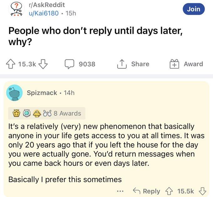 g rAskReddit join uKai6180 15h People who dont reply until days later why 153k 038 1 Share S O im0 B M8 8 Awards Its a relatively very new phenomenon that basically anyone in your life gets access to you at all times It was only 20 years ago that if you left the house for the day you were actually gone Youd return messages when you came back hours or even days later Basically prefer this sometimes