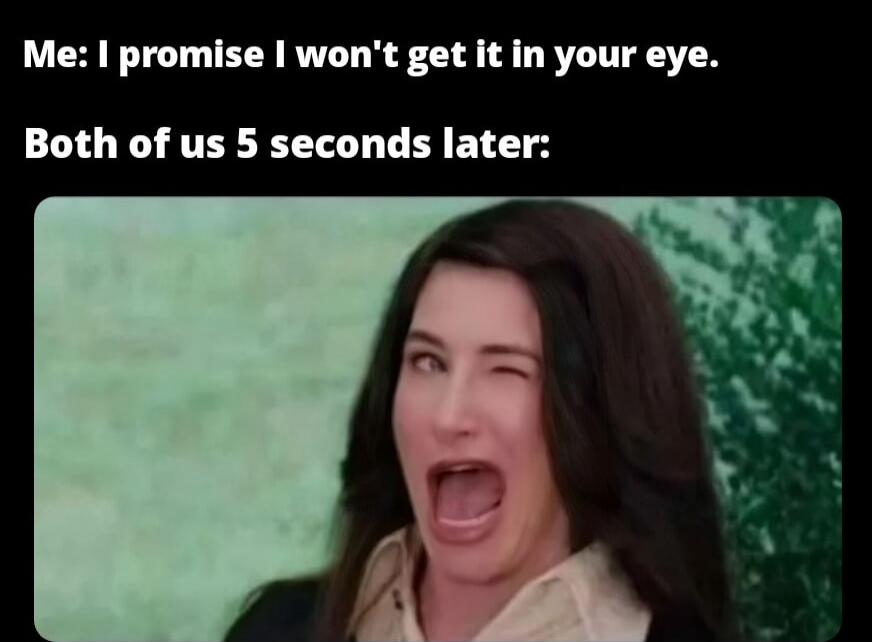 Me: I promise I won't get it in your eye.\nBoth of us 5 seconds later: