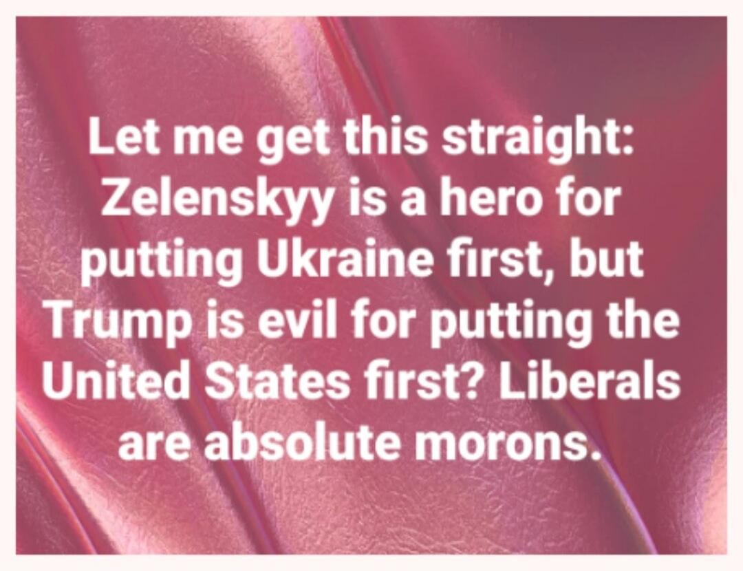 Let me get this straight: Zelenskyy is a hero for putting Ukraine first, but Trump is evil for putting the United States first? Liberals are absolute morons.