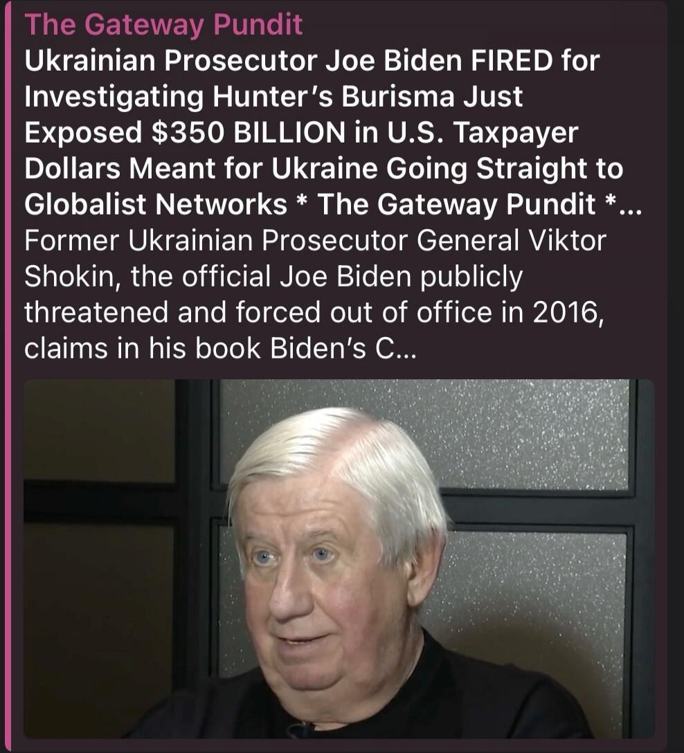 The Gateway Pundit Ukrainian Prosecutor Joe Biden FIRED for Investigating Hunter's Burisma Just Exposed $350 BILLION in U.S. Taxpayer Dollars Meant for Ukraine Going Straight to Globalist Networks * The Gateway Pundit *... Former Ukrainian Prosecutor General Viktor Shokin, the official Joe Biden publicly threatened and forced out of office in 2016,
