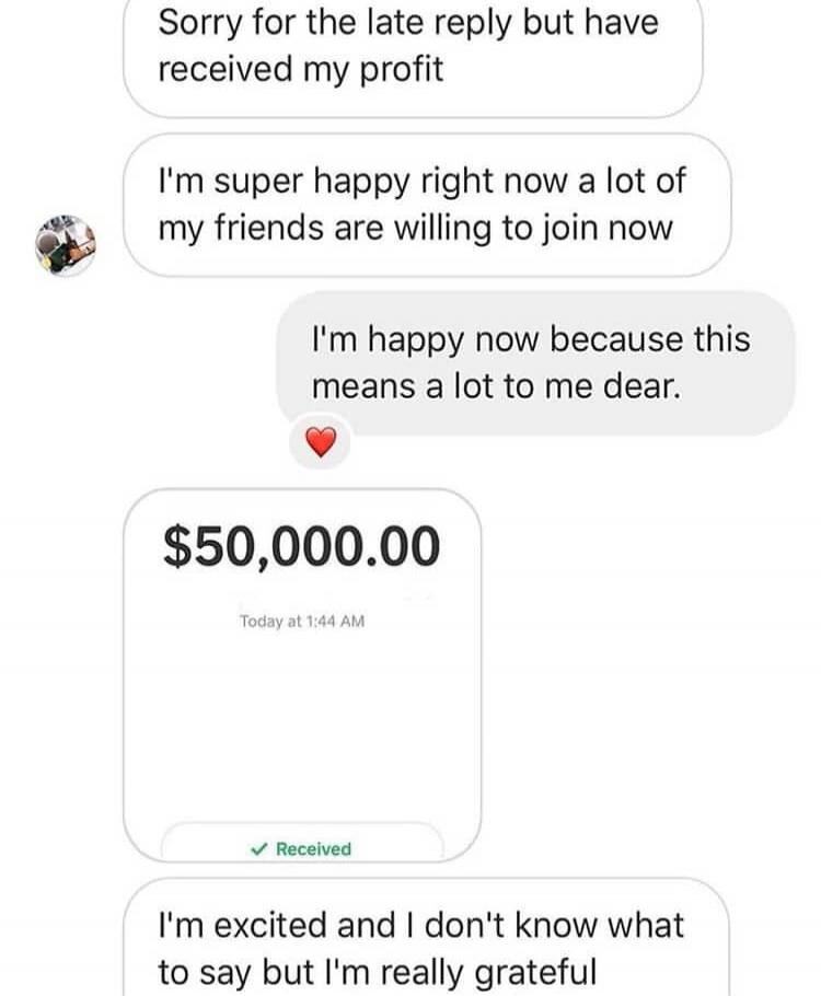 Sorry for the late reply but have received my profit. I'm super happy right now a lot of my friends are willing to join now. I'm happy now because this means a lot to me dear. $50,000.00 Today at 1:44 AM Received. I'm excited and I don't know what to say but I'm really grateful