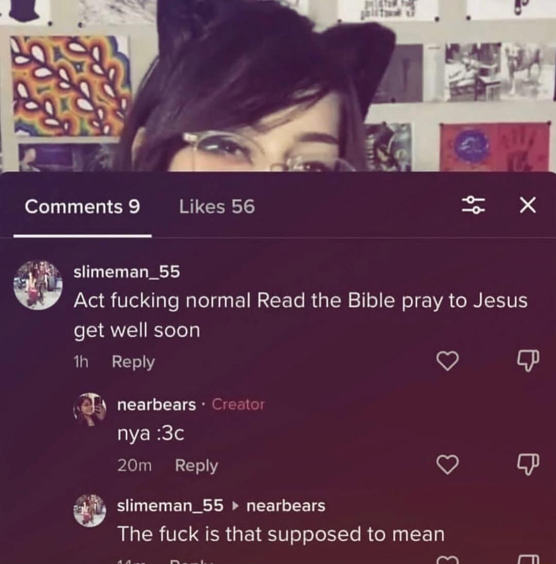 Comments 9 Likes 56 slimeman_55 Act fucking normal Read the Bible pray to Jesus get well soon 1h Reply nearbears Creator nya :3c 20m Reply slimeman_55 nearbears The fuck is that supposed to mean